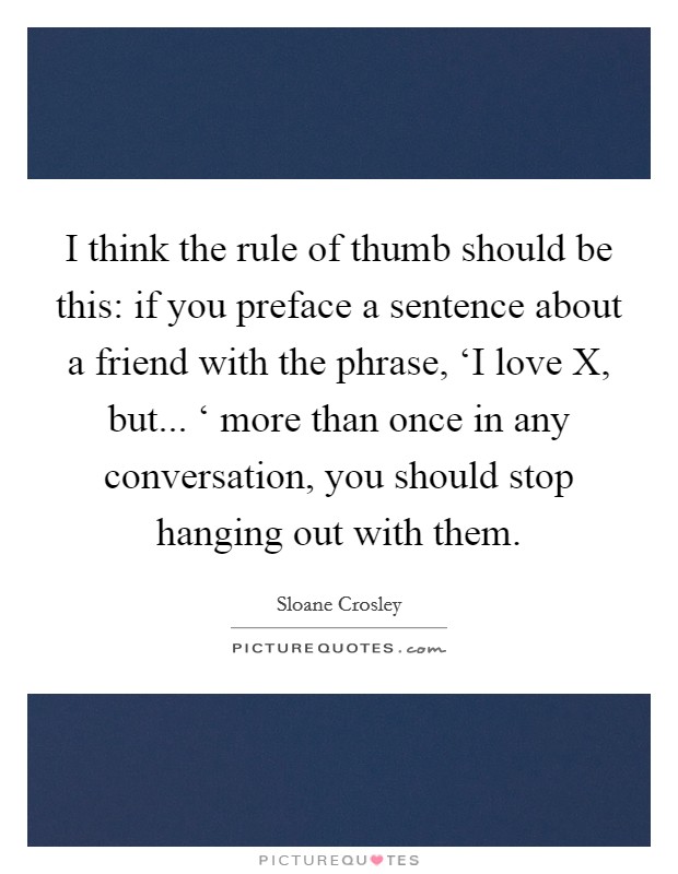 I think the rule of thumb should be this: if you preface a sentence about a friend with the phrase, ‘I love X, but... ‘ more than once in any conversation, you should stop hanging out with them Picture Quote #1