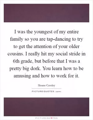 I was the youngest of my entire family so you are tap-dancing to try to get the attention of your older cousins. I really hit my social stride in 6th grade, but before that I was a pretty big dork. You learn how to be amusing and how to work for it Picture Quote #1