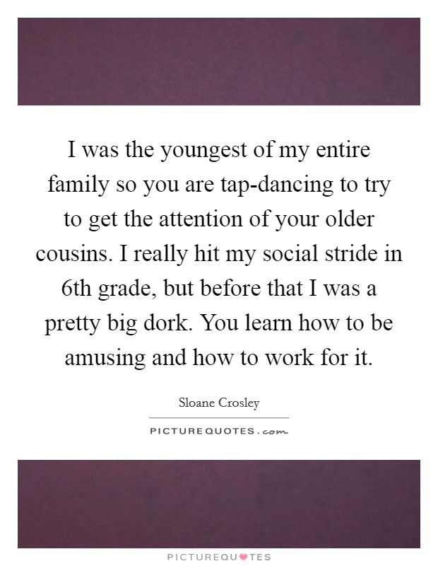 I was the youngest of my entire family so you are tap-dancing to try to get the attention of your older cousins. I really hit my social stride in 6th grade, but before that I was a pretty big dork. You learn how to be amusing and how to work for it Picture Quote #1