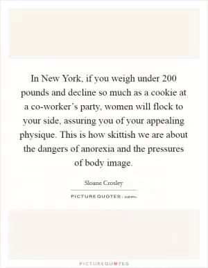 In New York, if you weigh under 200 pounds and decline so much as a cookie at a co-worker’s party, women will flock to your side, assuring you of your appealing physique. This is how skittish we are about the dangers of anorexia and the pressures of body image Picture Quote #1