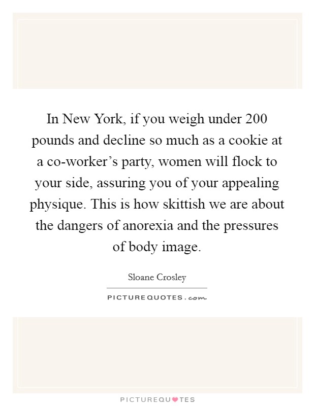 In New York, if you weigh under 200 pounds and decline so much as a cookie at a co-worker's party, women will flock to your side, assuring you of your appealing physique. This is how skittish we are about the dangers of anorexia and the pressures of body image Picture Quote #1