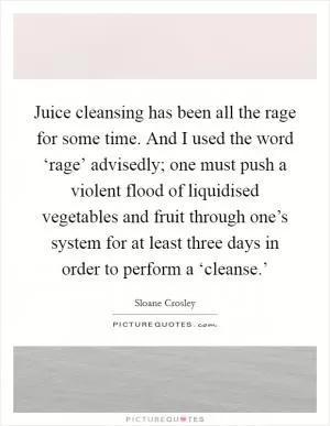 Juice cleansing has been all the rage for some time. And I used the word ‘rage’ advisedly; one must push a violent flood of liquidised vegetables and fruit through one’s system for at least three days in order to perform a ‘cleanse.’ Picture Quote #1