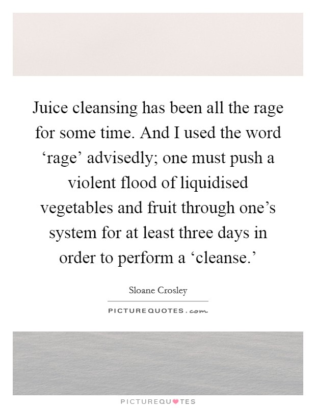 Juice cleansing has been all the rage for some time. And I used the word ‘rage' advisedly; one must push a violent flood of liquidised vegetables and fruit through one's system for at least three days in order to perform a ‘cleanse.' Picture Quote #1