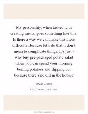 My personality, when tasked with creating meals, goes something like this: Is there a way we can make this more difficult? Because let’s do that. I don’t mean to complicate things. It’s just - why buy pre-packaged potato salad when you can spend your morning boiling potatoes and flipping out because there’s no dill in the house? Picture Quote #1