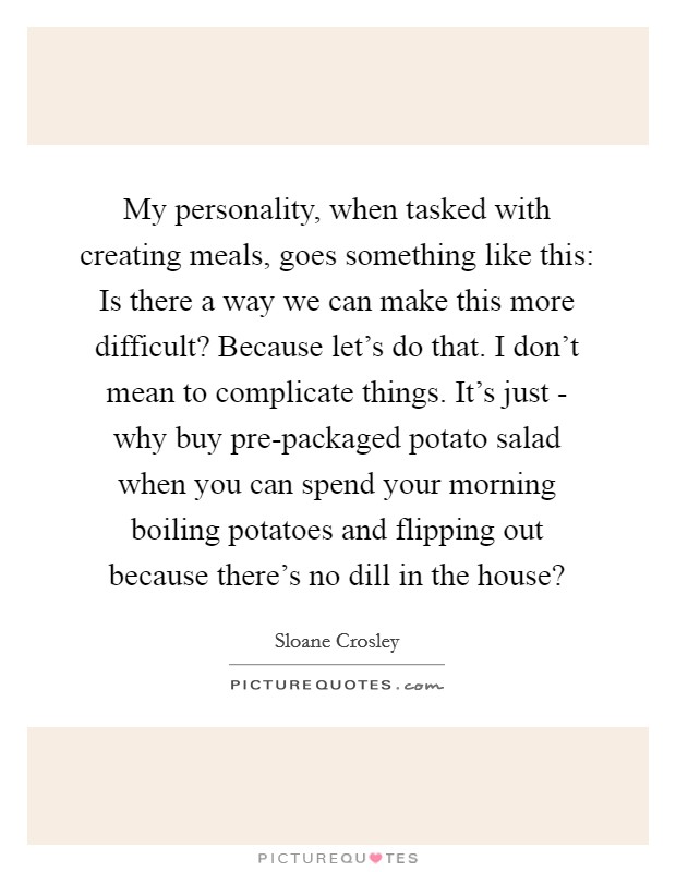 My personality, when tasked with creating meals, goes something like this: Is there a way we can make this more difficult? Because let's do that. I don't mean to complicate things. It's just - why buy pre-packaged potato salad when you can spend your morning boiling potatoes and flipping out because there's no dill in the house? Picture Quote #1