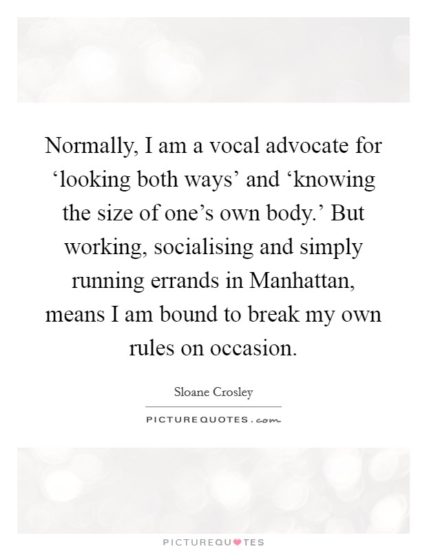Normally, I am a vocal advocate for ‘looking both ways' and ‘knowing the size of one's own body.' But working, socialising and simply running errands in Manhattan, means I am bound to break my own rules on occasion Picture Quote #1