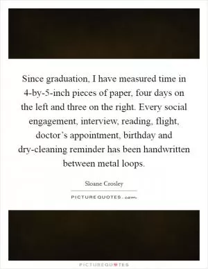 Since graduation, I have measured time in 4-by-5-inch pieces of paper, four days on the left and three on the right. Every social engagement, interview, reading, flight, doctor’s appointment, birthday and dry-cleaning reminder has been handwritten between metal loops Picture Quote #1