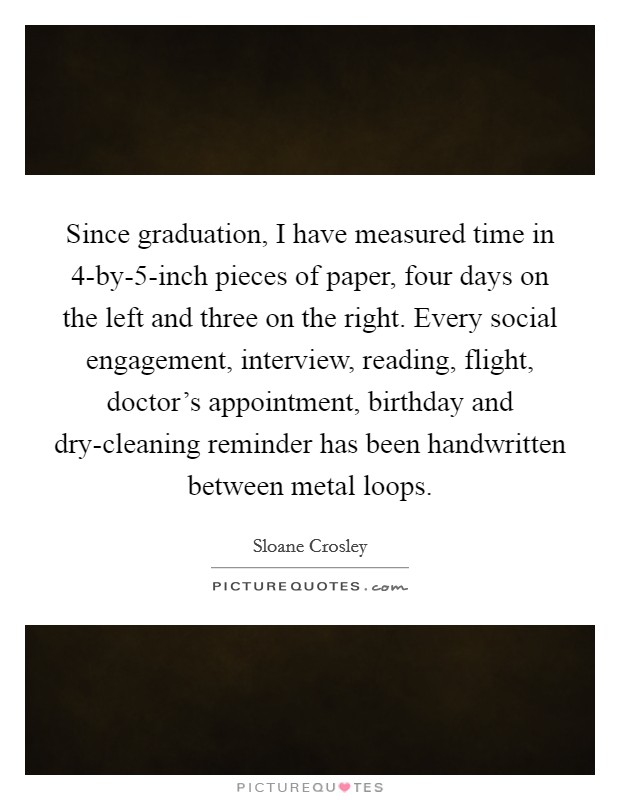 Since graduation, I have measured time in 4-by-5-inch pieces of paper, four days on the left and three on the right. Every social engagement, interview, reading, flight, doctor's appointment, birthday and dry-cleaning reminder has been handwritten between metal loops Picture Quote #1