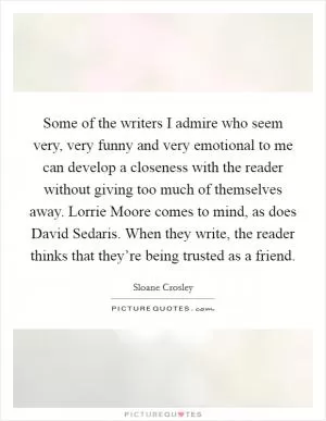 Some of the writers I admire who seem very, very funny and very emotional to me can develop a closeness with the reader without giving too much of themselves away. Lorrie Moore comes to mind, as does David Sedaris. When they write, the reader thinks that they’re being trusted as a friend Picture Quote #1