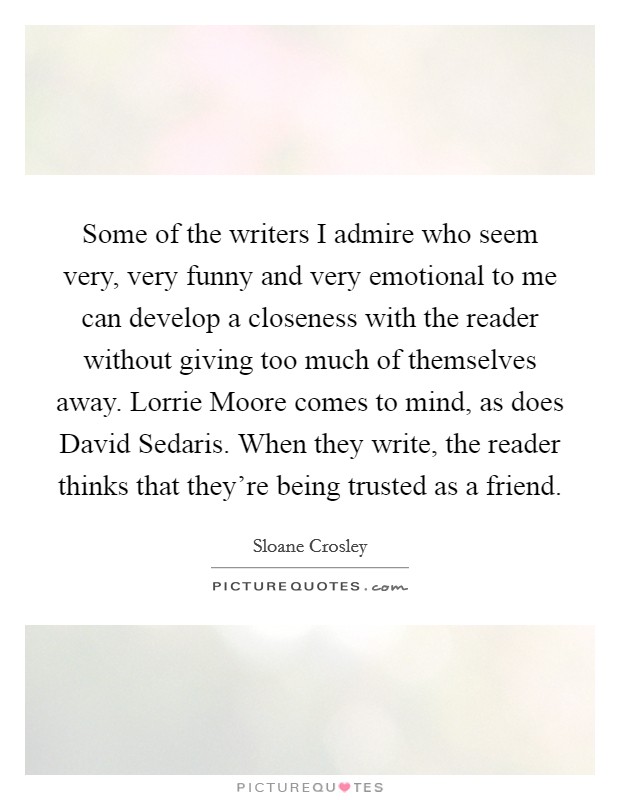 Some of the writers I admire who seem very, very funny and very emotional to me can develop a closeness with the reader without giving too much of themselves away. Lorrie Moore comes to mind, as does David Sedaris. When they write, the reader thinks that they're being trusted as a friend Picture Quote #1