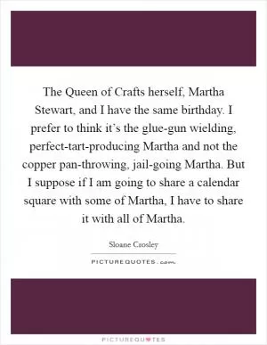 The Queen of Crafts herself, Martha Stewart, and I have the same birthday. I prefer to think it’s the glue-gun wielding, perfect-tart-producing Martha and not the copper pan-throwing, jail-going Martha. But I suppose if I am going to share a calendar square with some of Martha, I have to share it with all of Martha Picture Quote #1