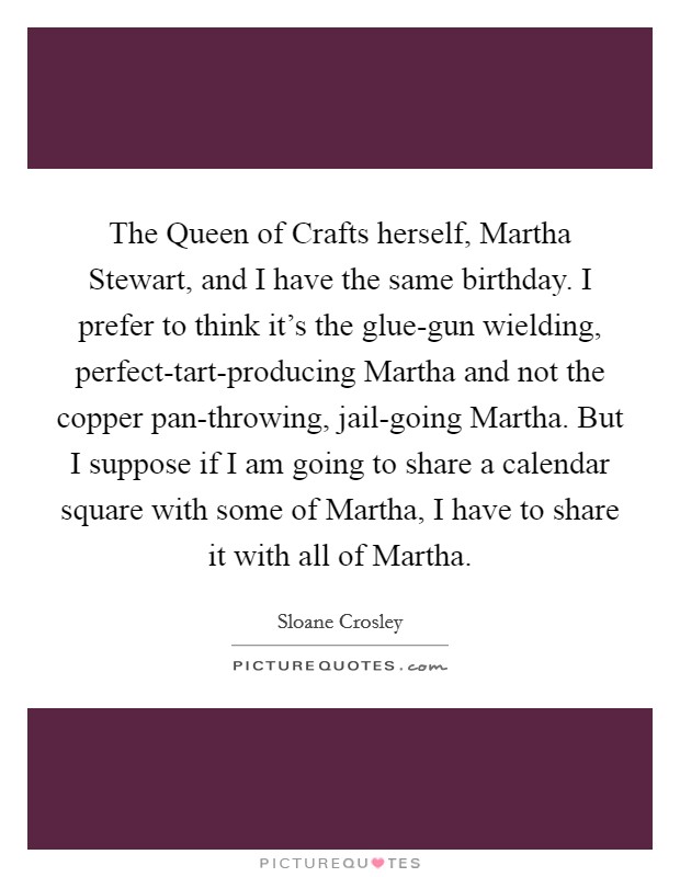 The Queen of Crafts herself, Martha Stewart, and I have the same birthday. I prefer to think it's the glue-gun wielding, perfect-tart-producing Martha and not the copper pan-throwing, jail-going Martha. But I suppose if I am going to share a calendar square with some of Martha, I have to share it with all of Martha Picture Quote #1