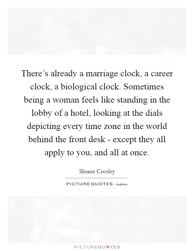 There's already a marriage clock, a career clock, a biological clock. Sometimes being a woman feels like standing in the lobby of a hotel, looking at the dials depicting every time zone in the world behind the front desk - except they all apply to you, and all at once Picture Quote #1