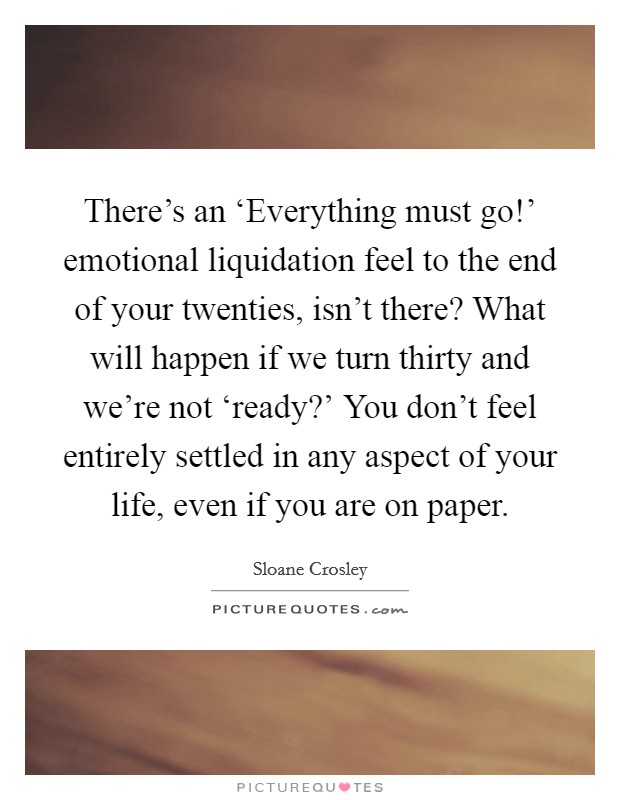 There's an ‘Everything must go!' emotional liquidation feel to the end of your twenties, isn't there? What will happen if we turn thirty and we're not ‘ready?' You don't feel entirely settled in any aspect of your life, even if you are on paper Picture Quote #1