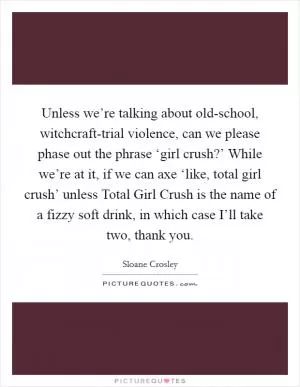 Unless we’re talking about old-school, witchcraft-trial violence, can we please phase out the phrase ‘girl crush?’ While we’re at it, if we can axe ‘like, total girl crush’ unless Total Girl Crush is the name of a fizzy soft drink, in which case I’ll take two, thank you Picture Quote #1