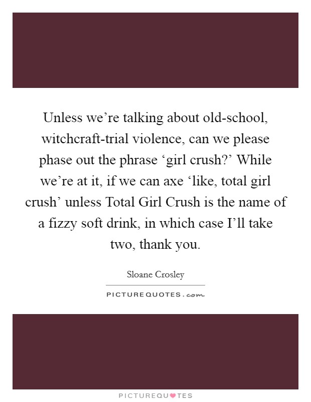 Unless we're talking about old-school, witchcraft-trial violence, can we please phase out the phrase ‘girl crush?' While we're at it, if we can axe ‘like, total girl crush' unless Total Girl Crush is the name of a fizzy soft drink, in which case I'll take two, thank you Picture Quote #1