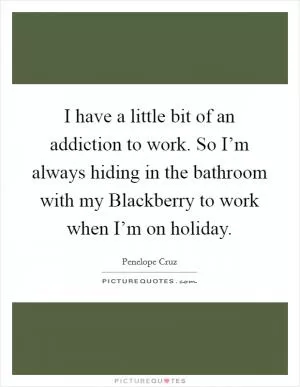 I have a little bit of an addiction to work. So I’m always hiding in the bathroom with my Blackberry to work when I’m on holiday Picture Quote #1