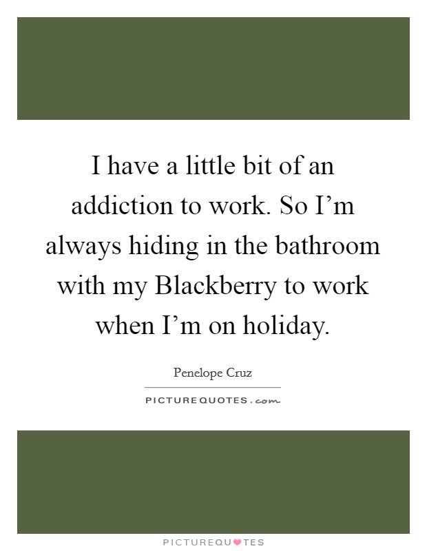 I have a little bit of an addiction to work. So I'm always hiding in the bathroom with my Blackberry to work when I'm on holiday Picture Quote #1