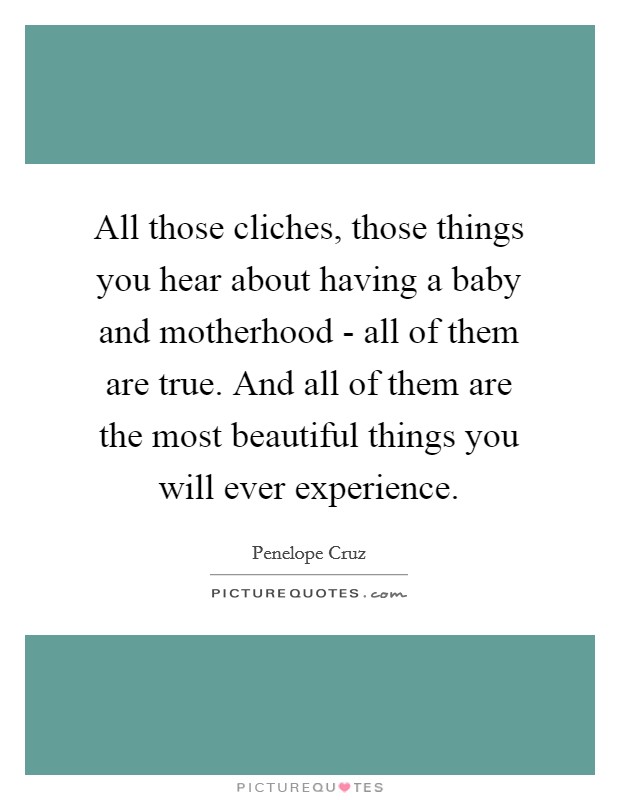 All those cliches, those things you hear about having a baby and motherhood - all of them are true. And all of them are the most beautiful things you will ever experience Picture Quote #1