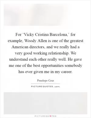 For ‘Vicky Cristina Barcelona,’ for example, Woody Allen is one of the greatest American directors, and we really had a very good working relationship. We understand each other really well. He gave me one of the best opportunities somebody has ever given me in my career Picture Quote #1