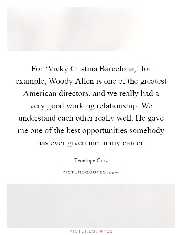 For ‘Vicky Cristina Barcelona,' for example, Woody Allen is one of the greatest American directors, and we really had a very good working relationship. We understand each other really well. He gave me one of the best opportunities somebody has ever given me in my career Picture Quote #1