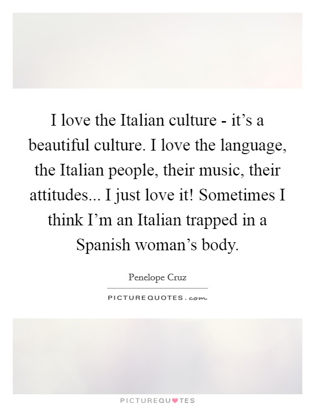 I love the Italian culture - it's a beautiful culture. I love the language, the Italian people, their music, their attitudes... I just love it! Sometimes I think I'm an Italian trapped in a Spanish woman's body Picture Quote #1