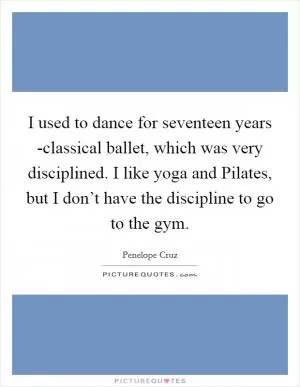I used to dance for seventeen years -classical ballet, which was very disciplined. I like yoga and Pilates, but I don’t have the discipline to go to the gym Picture Quote #1