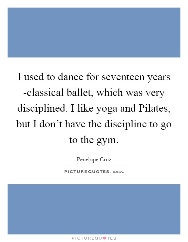 I used to dance for seventeen years -classical ballet, which was very disciplined. I like yoga and Pilates, but I don't have the discipline to go to the gym Picture Quote #1