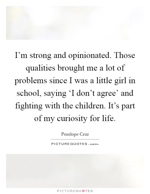 I'm strong and opinionated. Those qualities brought me a lot of problems since I was a little girl in school, saying ‘I don't agree' and fighting with the children. It's part of my curiosity for life Picture Quote #1