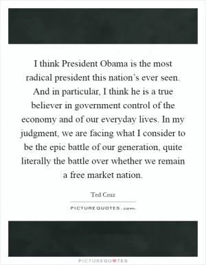 I think President Obama is the most radical president this nation’s ever seen. And in particular, I think he is a true believer in government control of the economy and of our everyday lives. In my judgment, we are facing what I consider to be the epic battle of our generation, quite literally the battle over whether we remain a free market nation Picture Quote #1