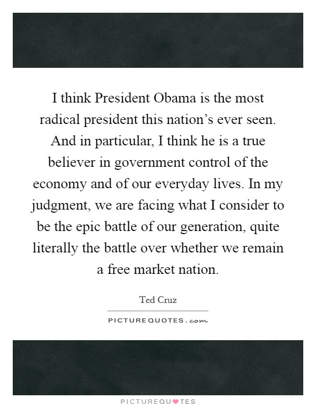 I think President Obama is the most radical president this nation's ever seen. And in particular, I think he is a true believer in government control of the economy and of our everyday lives. In my judgment, we are facing what I consider to be the epic battle of our generation, quite literally the battle over whether we remain a free market nation Picture Quote #1