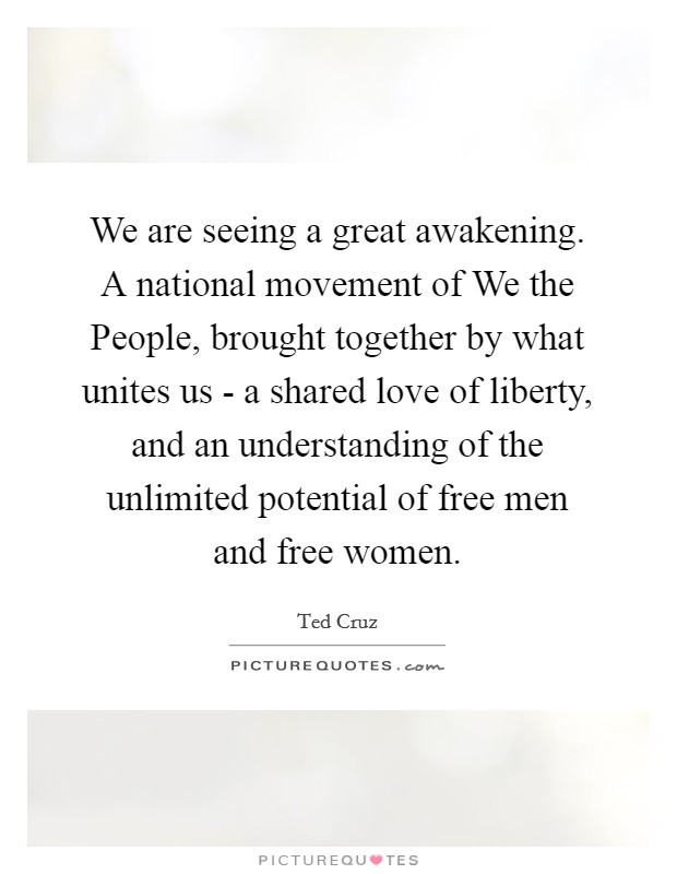 We are seeing a great awakening. A national movement of We the People, brought together by what unites us - a shared love of liberty, and an understanding of the unlimited potential of free men and free women Picture Quote #1