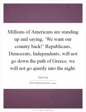 Millions of Americans are standing up and saying, ‘We want our country back!’ Republicans, Democrats, Independents, will not go down the path of Greece, we will not go quietly into the night Picture Quote #1