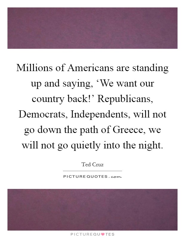 Millions of Americans are standing up and saying, ‘We want our country back!' Republicans, Democrats, Independents, will not go down the path of Greece, we will not go quietly into the night Picture Quote #1