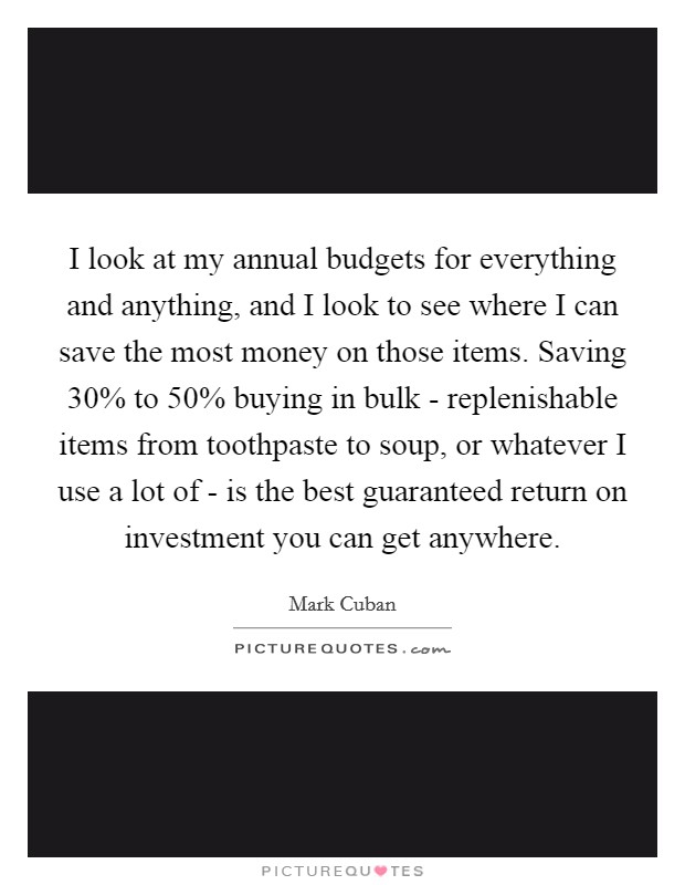 I look at my annual budgets for everything and anything, and I look to see where I can save the most money on those items. Saving 30% to 50% buying in bulk - replenishable items from toothpaste to soup, or whatever I use a lot of - is the best guaranteed return on investment you can get anywhere Picture Quote #1