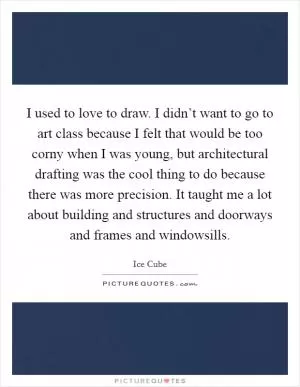 I used to love to draw. I didn’t want to go to art class because I felt that would be too corny when I was young, but architectural drafting was the cool thing to do because there was more precision. It taught me a lot about building and structures and doorways and frames and windowsills Picture Quote #1