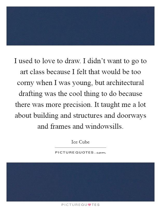 I used to love to draw. I didn't want to go to art class because I felt that would be too corny when I was young, but architectural drafting was the cool thing to do because there was more precision. It taught me a lot about building and structures and doorways and frames and windowsills Picture Quote #1