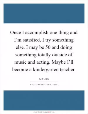 Once I accomplish one thing and I’m satisfied, I try something else. I may be 50 and doing something totally outside of music and acting. Maybe I’ll become a kindergarten teacher Picture Quote #1