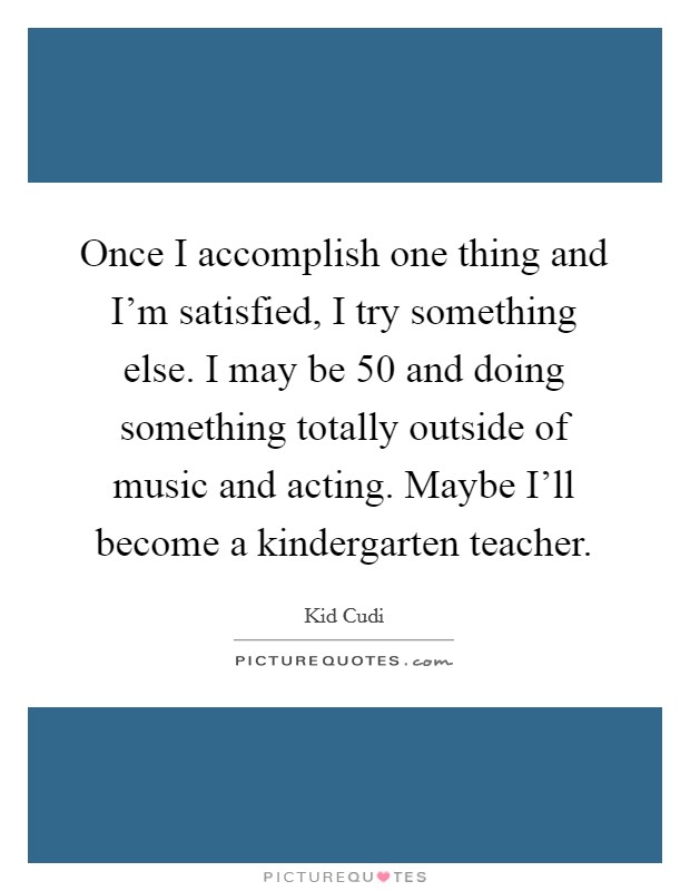 Once I accomplish one thing and I'm satisfied, I try something else. I may be 50 and doing something totally outside of music and acting. Maybe I'll become a kindergarten teacher Picture Quote #1