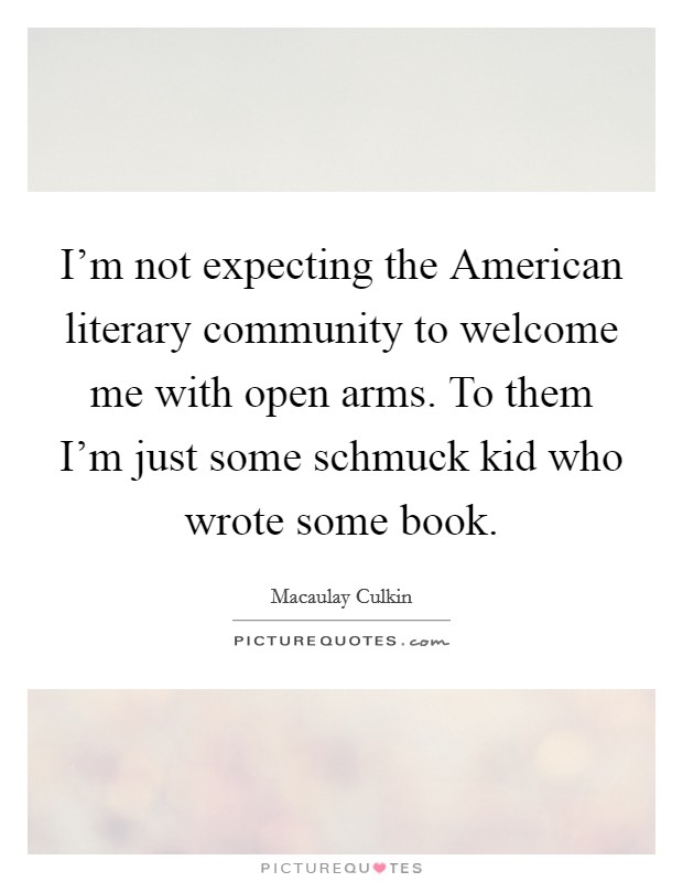 I'm not expecting the American literary community to welcome me with open arms. To them I'm just some schmuck kid who wrote some book Picture Quote #1