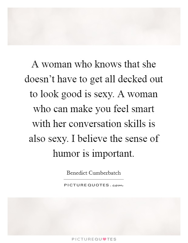 A woman who knows that she doesn't have to get all decked out to look good is sexy. A woman who can make you feel smart with her conversation skills is also sexy. I believe the sense of humor is important Picture Quote #1