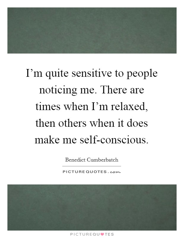 I'm quite sensitive to people noticing me. There are times when I'm relaxed, then others when it does make me self-conscious Picture Quote #1