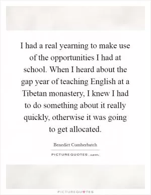 I had a real yearning to make use of the opportunities I had at school. When I heard about the gap year of teaching English at a Tibetan monastery, I knew I had to do something about it really quickly, otherwise it was going to get allocated Picture Quote #1