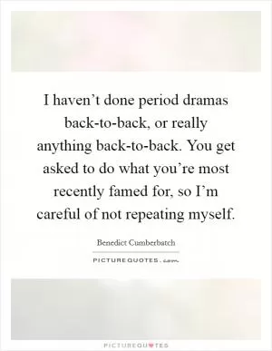 I haven’t done period dramas back-to-back, or really anything back-to-back. You get asked to do what you’re most recently famed for, so I’m careful of not repeating myself Picture Quote #1