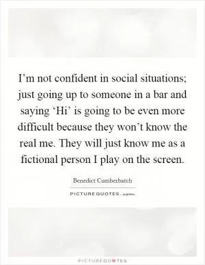 I’m not confident in social situations; just going up to someone in a bar and saying ‘Hi’ is going to be even more difficult because they won’t know the real me. They will just know me as a fictional person I play on the screen Picture Quote #1