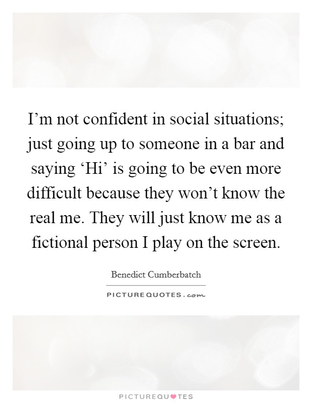 I'm not confident in social situations; just going up to someone in a bar and saying ‘Hi' is going to be even more difficult because they won't know the real me. They will just know me as a fictional person I play on the screen Picture Quote #1