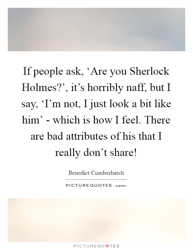 If people ask, ‘Are you Sherlock Holmes?', it's horribly naff, but I say, ‘I'm not, I just look a bit like him' - which is how I feel. There are bad attributes of his that I really don't share! Picture Quote #1