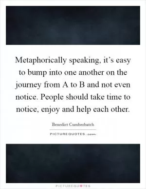 Metaphorically speaking, it’s easy to bump into one another on the journey from A to B and not even notice. People should take time to notice, enjoy and help each other Picture Quote #1