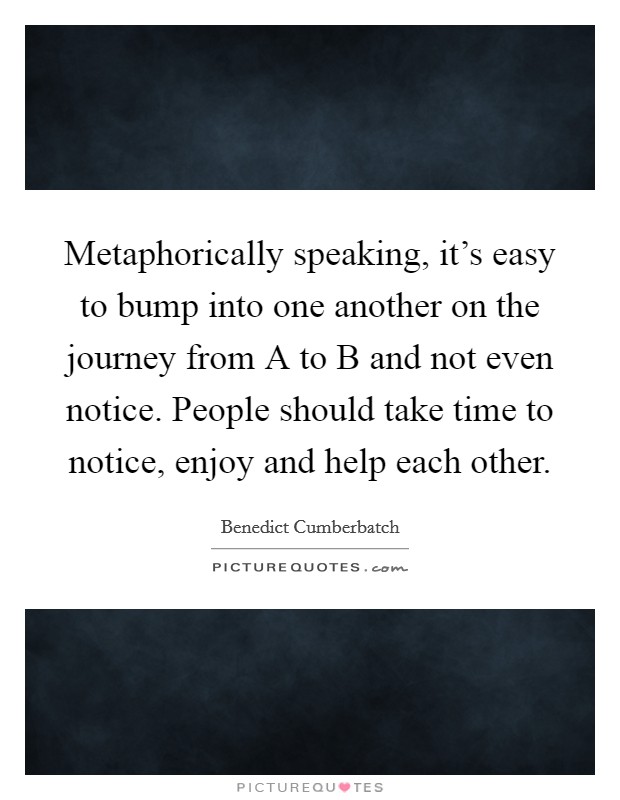 Metaphorically speaking, it's easy to bump into one another on the journey from A to B and not even notice. People should take time to notice, enjoy and help each other Picture Quote #1