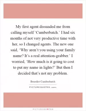 My first agent dissuaded me from calling myself ‘Cumberbatch.’ I had six months of not very productive time with her, so I changed agents. The new one said, ‘Why aren’t you using your family name? It’s a real attention-grabber.’ I worried, ‘How much is it going to cost to put my name in lights?’ But then I decided that’s not my problem Picture Quote #1